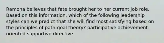 Ramona believes that fate brought her to her current job role. Based on this information, which of the following leadership styles can we predict that she will find most satisfying based on the principles of path-goal theory? participative achievement-oriented supportive directive