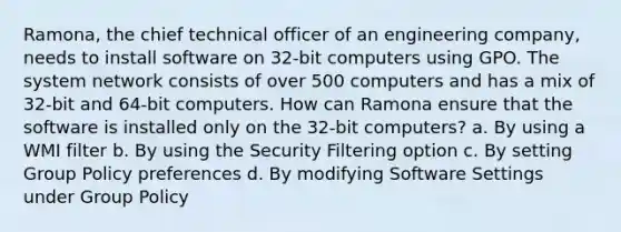 Ramona, the chief technical officer of an engineering company, needs to install software on 32-bit computers using GPO. The system network consists of over 500 computers and has a mix of 32-bit and 64-bit computers. How can Ramona ensure that the software is installed only on the 32-bit computers? a. By using a WMI filter b. By using the Security Filtering option c. By setting Group Policy preferences d. By modifying Software Settings under Group Policy