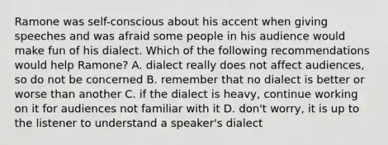 Ramone was self-conscious about his accent when giving speeches and was afraid some people in his audience would make fun of his dialect. Which of the following recommendations would help Ramone? A. dialect really does not affect audiences, so do not be concerned B. remember that no dialect is better or worse than another C. if the dialect is heavy, continue working on it for audiences not familiar with it D. don't worry, it is up to the listener to understand a speaker's dialect