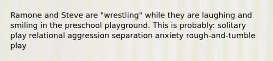 Ramone and Steve are "wrestling" while they are laughing and smiling in the preschool playground. This is probably: solitary play relational aggression separation anxiety rough-and-tumble play