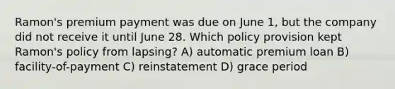 Ramon's premium payment was due on June 1, but the company did not receive it until June 28. Which policy provision kept Ramon's policy from lapsing? A) automatic premium loan B) facility-of-payment C) reinstatement D) grace period