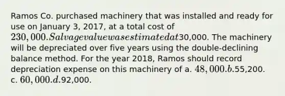 Ramos Co. purchased machinery that was installed and ready for use on January 3, 2017, at a total cost of 230,000. Salvage value was estimated at30,000. The machinery will be depreciated over five years using the double-declining balance method. For the year 2018, Ramos should record depreciation expense on this machinery of a. 48,000. b.55,200. c. 60,000. d.92,000.