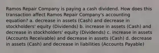 Ramos Repair Company is paying a cash dividend. How does this transaction affect Ramos Repair Company's accounting equation? a. decrease in assets (Cash) and decrease in stockholders' equity (Dividends) b. increase in assets (Cash) and decrease in stockholders' equity (Dividends) c. increase in assets (Accounts Receivable) and decrease in assets (Cash) d. decrease in assets (Cash) and decrease in liabilities (<a href='https://www.questionai.com/knowledge/kWc3IVgYEK-accounts-payable' class='anchor-knowledge'>accounts payable</a>)