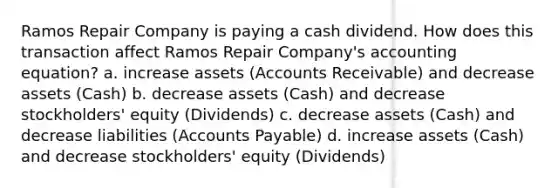 Ramos Repair Company is paying a cash dividend. How does this transaction affect Ramos Repair Company's accounting equation? a. increase assets (Accounts Receivable) and decrease assets (Cash) b. decrease assets (Cash) and decrease stockholders' equity (Dividends) c. decrease assets (Cash) and decrease liabilities (Accounts Payable) d. increase assets (Cash) and decrease stockholders' equity (Dividends)