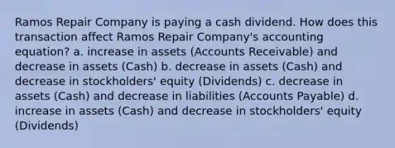 Ramos Repair Company is paying a cash dividend. How does this transaction affect Ramos Repair Company's accounting equation? a. increase in assets (Accounts Receivable) and decrease in assets (Cash) b. decrease in assets (Cash) and decrease in stockholders' equity (Dividends) c. decrease in assets (Cash) and decrease in liabilities (Accounts Payable) d. increase in assets (Cash) and decrease in stockholders' equity (Dividends)