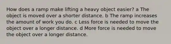 How does a ramp make lifting a heavy object easier? a The object is moved over a shorter distance. b The ramp increases the amount of work you do. c Less force is needed to move the object over a longer distance. d More force is needed to move the object over a longer distance.