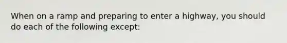 When on a ramp and preparing to enter a highway, you should do each of the following except: