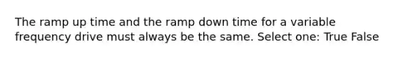 The ramp up time and the ramp down time for a variable frequency drive must always be the same. Select one: True False