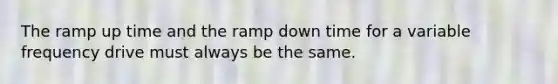 The ramp up time and the ramp down time for a variable frequency drive must always be the same.