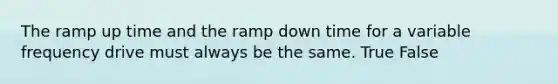 The ramp up time and the ramp down time for a variable frequency drive must always be the same. True False