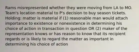 Rams misrepresented whether they were moving from LA to MO. Team's location material to P's decision to buy season tickets. Holding: matter is material if (1) reasonable man would attach importance to existence or nonexistence in determining his choice of action in transaction in question OR (2) maker of the representation knows or has reason to know that its recipient regards or is likely to regard the matter as important in determining his choice of action