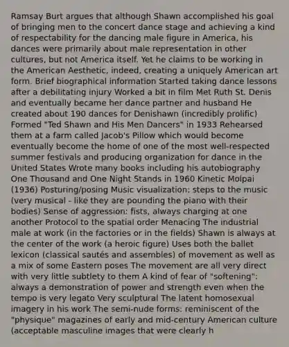 Ramsay Burt argues that although Shawn accomplished his goal of bringing men to the concert dance stage and achieving a kind of respectability for the dancing male figure in America, his dances were primarily about male representation in other cultures, but not America itself. Yet he claims to be working in the American Aesthetic, indeed, creating a uniquely American art form. Brief biographical information Started taking dance lessons after a debilitating injury Worked a bit in film Met Ruth St. Denis and eventually became her dance partner and husband He created about 190 dances for Denishawn (incredibly prolific) Formed "Ted Shawn and His Men Dancers" in 1933 Rehearsed them at a farm called Jacob's Pillow which would become eventually become the home of one of the most well-respected summer festivals and producing organization for dance in the United States Wrote many books including his autobiography One Thousand and One Night Stands in 1960 Kinetic Molpai (1936) Posturing/posing Music visualization: steps to the music (very musical - like they are pounding the piano with their bodies) Sense of aggression: fists, always charging at one another Protocol to the spatial order Menacing The industrial male at work (in the factories or in the fields) Shawn is always at the center of the work (a heroic figure) Uses both the ballet lexicon (classical sautés and assembles) of movement as well as a mix of some Eastern poses The movement are all very direct with very little subtlety to them A kind of fear of "softening": always a demonstration of power and strength even when the tempo is very legato Very sculptural The latent homosexual imagery in his work The semi-nude forms: reminiscent of the "physique" magazines of early and mid-century American culture (acceptable masculine images that were clearly h