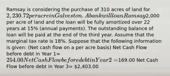 Ramsay is considering the purchase of 310 acres of land for 2,230.72 per acre in Galveston. A bank will loan Ramsay2,000 per acre of land and the loan will be fully amortized over 22 years at 15% (annual payments). The outstanding balance of loan will be paid at the end of the third year. Assume that the marginal tax rate is 18%. Suppose that the following information is given: (Net cash flow on a per acre basis) Net Cash Flow before debt in Year 1= 254.00 Net Cash Flow before debt in Year 2=169.00 Net Cash Flow before debt in Year 3= 2,403.00