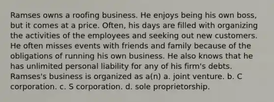 Ramses owns a roofing business. He enjoys being his own boss, but it comes at a price. Often, his days are filled with organizing the activities of the employees and seeking out new customers. He often misses events with friends and family because of the obligations of running his own business. He also knows that he has unlimited personal liability for any of his firm's debts. Ramses's business is organized as a(n) a. joint venture. b. C corporation. c. S corporation. d. sole proprietorship.