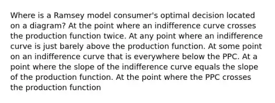 Where is a Ramsey model consumer's optimal decision located on a diagram? At the point where an indifference curve crosses the production function twice. At any point where an indifference curve is just barely above the production function. At some point on an indifference curve that is everywhere below the PPC. At a point where the slope of the indifference curve equals the slope of the production function. At the point where the PPC crosses the production function