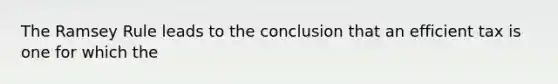 The Ramsey Rule leads to the conclusion that an efficient tax is one for which the