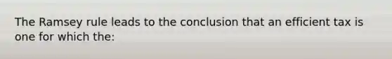 The Ramsey rule leads to the conclusion that an efficient tax is one for which the: