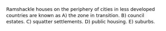 Ramshackle houses on the periphery of cities in less developed countries are known as A) the zone in transition. B) council estates. C) squatter settlements. D) public housing. E) suburbs.