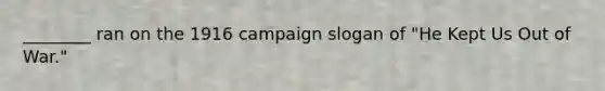 ________ ran on the 1916 campaign slogan of "He Kept Us Out of War."