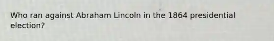 Who ran against Abraham Lincoln in the 1864 presidential election?