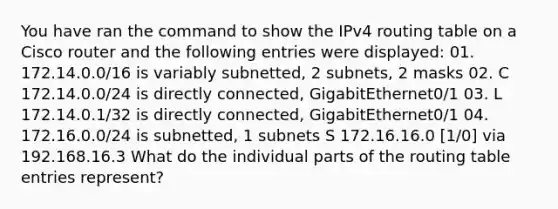 You have ran the command to show the IPv4 routing table on a Cisco router and the following entries were displayed: 01. 172.14.0.0/16 is variably subnetted, 2 subnets, 2 masks 02. C 172.14.0.0/24 is directly connected, GigabitEthernet0/1 03. L 172.14.0.1/32 is directly connected, GigabitEthernet0/1 04. 172.16.0.0/24 is subnetted, 1 subnets S 172.16.16.0 [1/0] via 192.168.16.3 What do the individual parts of the routing table entries represent?