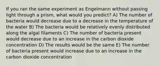 If you ran the same experiment as Engelmann without passing light through a prism, what would you predict? A) The number of bacteria would decrease due to a decrease in the temperature of the water B) The bacteria would be relatively evenly distributed along the algal filaments C) The number of bacteria present would decrease due to an increase in the carbon dioxide concentration D) The results would be the same E) The number of bacteria present would increase due to an increase in the carbon dioxide concentration