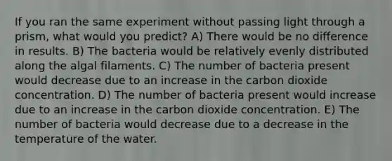 If you ran the same experiment without passing light through a prism, what would you predict? A) There would be no difference in results. B) The bacteria would be relatively evenly distributed along the algal filaments. C) The number of bacteria present would decrease due to an increase in the carbon dioxide concentration. D) The number of bacteria present would increase due to an increase in the carbon dioxide concentration. E) The number of bacteria would decrease due to a decrease in the temperature of the water.