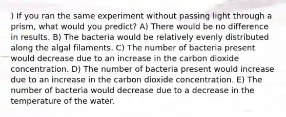 ) If you ran the same experiment without passing light through a prism, what would you predict? A) There would be no difference in results. B) The bacteria would be relatively evenly distributed along the algal filaments. C) The number of bacteria present would decrease due to an increase in the carbon dioxide concentration. D) The number of bacteria present would increase due to an increase in the carbon dioxide concentration. E) The number of bacteria would decrease due to a decrease in the temperature of the water.