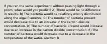 If you ran the same experiment without passing light through a prism, what would you predict? A) There would be no difference in results. B) The bacteria would be relatively evenly distributed along the algal filaments. C) The number of bacteria present would decrease due to an increase in the carbon dioxide concentration. D) The number of bacteria present would increase due to an increase in the carbon dioxide concentration. E) The number of bacteria would decrease due to a decrease in the temperature of the water. Answer: B