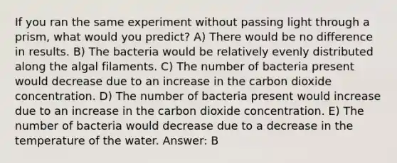 If you ran the same experiment without passing light through a prism, what would you predict? A) There would be no difference in results. B) The bacteria would be relatively evenly distributed along the algal filaments. C) The number of bacteria present would decrease due to an increase in the carbon dioxide concentration. D) The number of bacteria present would increase due to an increase in the carbon dioxide concentration. E) The number of bacteria would decrease due to a decrease in the temperature of the water. Answer: B