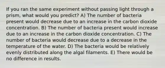 If you ran the same experiment without passing light through a prism, what would you predict? A) The number of bacteria present would decrease due to an increase in the carbon dioxide concentration. B) The number of bacteria present would increase due to an increase in the carbon dioxide concentration. C) The number of bacteria would decrease due to a decrease in the temperature of the water. D) The bacteria would be relatively evenly distributed along the algal filaments. E) There would be no difference in results.