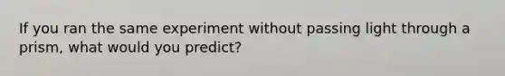 If you ran the same experiment without passing light through a prism, what would you predict?