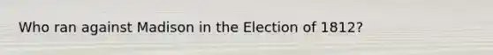 Who ran against Madison in the Election of 1812?