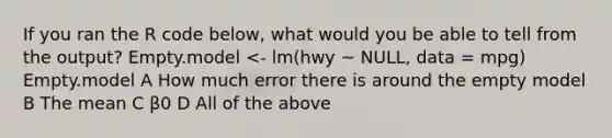 If you ran the R code below, what would you be able to tell from the output? Empty.model <- lm(hwy ~ NULL, data = mpg) Empty.model A How much error there is around the empty model B The mean C β0 D All of the above