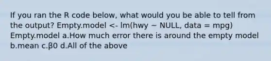 If you ran the R code below, what would you be able to tell from the output? Empty.model <- lm(hwy ~ NULL, data = mpg) Empty.model a.How much error there is around the empty model b.mean c.β0 d.All of the above