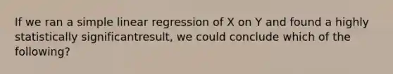 If we ran a simple linear regression of X on Y and found a highly statistically significantresult, we could conclude which of the following?