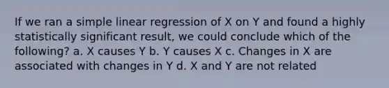 If we ran a <a href='https://www.questionai.com/knowledge/kuO8H0fiMa-simple-linear-regression' class='anchor-knowledge'>simple linear regression</a> of X on Y and found a highly statistically significant result, we could conclude which of the following? a. X causes Y b. Y causes X c. Changes in X are associated with changes in Y d. X and Y are not related