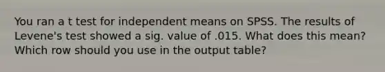 You ran a t test for independent means on SPSS. The results of Levene's test showed a sig. value of .015. What does this mean? Which row should you use in the output table?