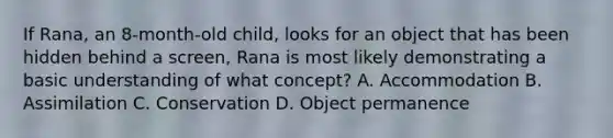 If Rana, an 8-month-old child, looks for an object that has been hidden behind a screen, Rana is most likely demonstrating a basic understanding of what concept? A. Accommodation B. Assimilation C. Conservation D. Object permanence