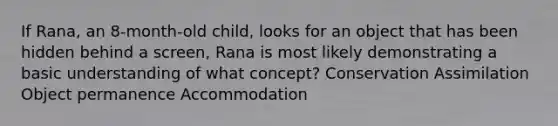 If Rana, an 8-month-old child, looks for an object that has been hidden behind a screen, Rana is most likely demonstrating a basic understanding of what concept? Conservation Assimilation Object permanence Accommodation