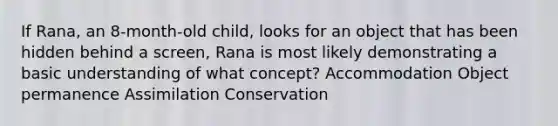 If Rana, an 8-month-old child, looks for an object that has been hidden behind a screen, Rana is most likely demonstrating a basic understanding of what concept? Accommodation Object permanence Assimilation Conservation