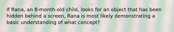 If Rana, an 8-month-old child, looks for an object that has been hidden behind a screen, Rana is most likely demonstrating a basic understanding of what concept?