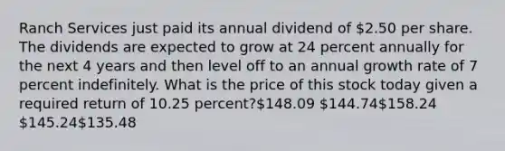 Ranch Services just paid its annual dividend of 2.50 per share. The dividends are expected to grow at 24 percent annually for the next 4 years and then level off to an annual growth rate of 7 percent indefinitely. What is the price of this stock today given a required return of 10.25 percent?148.09 144.74158.24 145.24135.48