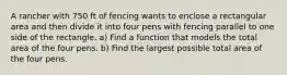 A rancher with 750 ft of fencing wants to enclose a rectangular area and then divide it into four pens with fencing parallel to one side of the rectangle. a) Find a function that models the total area of the four pens. b) Find the largest possible total area of the four pens.