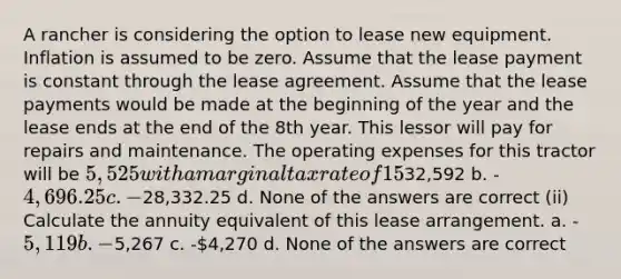 A rancher is considering the option to lease new equipment. Inflation is assumed to be zero. Assume that the lease payment is constant through the lease agreement. Assume that the lease payments would be made at the beginning of the year and the lease ends at the end of the 8th year. This lessor will pay for repairs and maintenance. The operating expenses for this tractor will be 5,525 with a marginal tax rate of 15% and an after tax discount rate of 9%. (i) Calculate the net present value of the lease arrangement investment. a. -32,592 b. -4,696.25 c. -28,332.25 d. None of the answers are correct (ii) Calculate the annuity equivalent of this lease arrangement. a. -5,119 b. -5,267 c. -4,270 d. None of the answers are correct