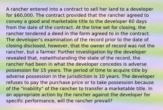 A rancher entered into a contract to sell her land to a developer for 60,000. The contract provided that the rancher agreed to convey a good and marketable title to the developer 60 days from the date of the contract. At the time set for closing, the rancher tendered a deed in the form agreed to in the contract. The developer's examination of the record prior to the date of closing disclosed, however, that the owner of record was not the rancher, but a farmer. Further investigation by the developer revealed that, notwithstanding the state of the record, the rancher had been in what the developer concedes is adverse possession for 15 years. The period of time to acquire title by adverse possession in the jurisdiction is 10 years. The developer refuses to pay the purchase price or to take possession because of the "inability" of the rancher to transfer a marketable title. In an appropriate action by the rancher against the developer for specific performance, will the rancher prevail?