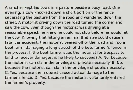 A rancher kept his cows in a pasture beside a busy road. One evening, a cow knocked down a short portion of the fence separating the pasture from the road and wandered down the street. A motorist driving down the road turned the corner and saw the cow. Even though the motorist was driving at a reasonable speed, he knew he could not stop before he would hit the cow. Knowing that hitting an animal that size could cause a fatal car accident, the motorist veered off of the road and into a beet farm, damaging a long stretch of the beet farmer's fence in the process. If the beet farmer sues the motorist for trespass to land to recover damages, is he likely to succeed? A. No, because the motorist can claim the privilege of private necessity. B. No, because the motorist can claim the privilege of public necessity. C. Yes, because the motorist caused actual damage to the farmer's fence. D. Yes, because the motorist voluntarily entered the farmer's property.