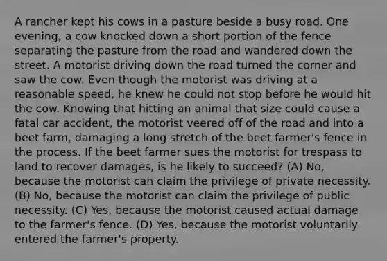 A rancher kept his cows in a pasture beside a busy road. One evening, a cow knocked down a short portion of the fence separating the pasture from the road and wandered down the street. A motorist driving down the road turned the corner and saw the cow. Even though the motorist was driving at a reasonable speed, he knew he could not stop before he would hit the cow. Knowing that hitting an animal that size could cause a fatal car accident, the motorist veered off of the road and into a beet farm, damaging a long stretch of the beet farmer's fence in the process. If the beet farmer sues the motorist for trespass to land to recover damages, is he likely to succeed? (A) No, because the motorist can claim the privilege of private necessity. (B) No, because the motorist can claim the privilege of public necessity. (C) Yes, because the motorist caused actual damage to the farmer's fence. (D) Yes, because the motorist voluntarily entered the farmer's property.