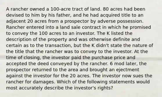 A rancher owned a 100-acre tract of land. 80 acres had been devised to him by his father, and he had acquired title to an adjacent 20 acres from a prospector by adverse possession. Rancher entered into a land sale contract in which he promised to convey the 100 acres to an investor. The K listed the description of the property and was otherwise definite and certain as to the transaction, but the K didn't state the nature of the title that the rancher was to convey to the investor. At the time of closing, the investor paid the purchase price and accepted the deed conveyed by the rancher. 6 mod later, the prospector returned to the area and brought an ejectment against the investor for the 20 acres. The investor now sues the rancher for damages. Which of the following statements would most accurately describe the investor's rights?