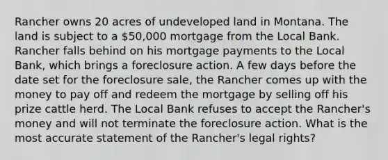 Rancher owns 20 acres of undeveloped land in Montana. The land is subject to a 50,000 mortgage from the Local Bank. Rancher falls behind on his mortgage payments to the Local Bank, which brings a foreclosure action. A few days before the date set for the foreclosure sale, the Rancher comes up with the money to pay off and redeem the mortgage by selling off his prize cattle herd. The Local Bank refuses to accept the Rancher's money and will not terminate the foreclosure action. What is the most accurate statement of the Rancher's legal rights?